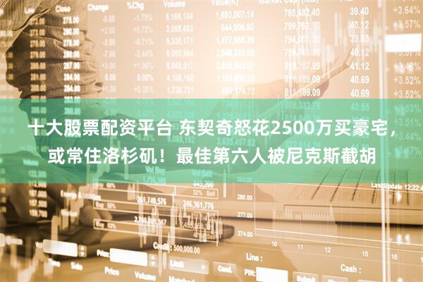 十大股票配资平台 东契奇怒花2500万买豪宅，或常住洛杉矶！最佳第六人被尼克斯截胡