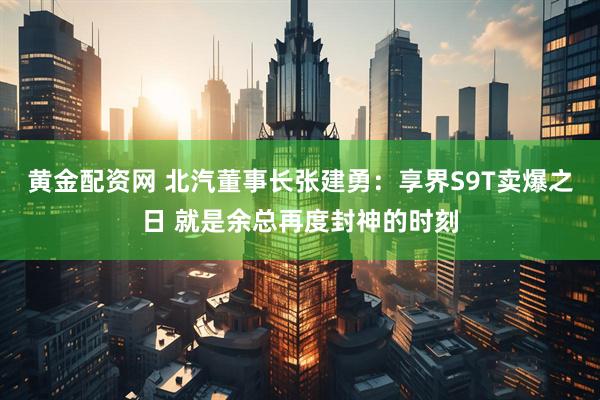 黄金配资网 北汽董事长张建勇：享界S9T卖爆之日 就是余总再度封神的时刻