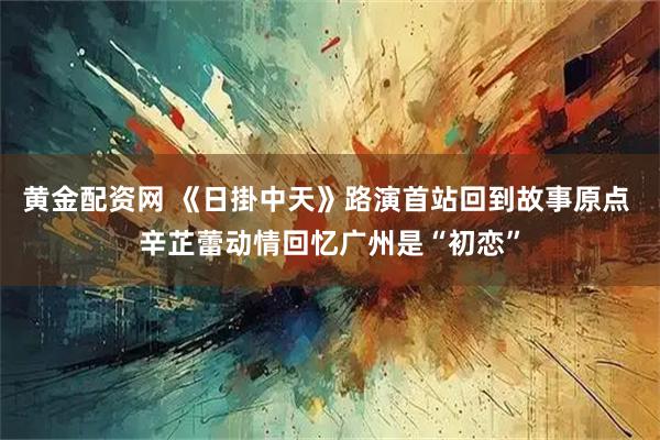 黄金配资网 《日掛中天》路演首站回到故事原点 辛芷蕾动情回忆广州是“初恋”