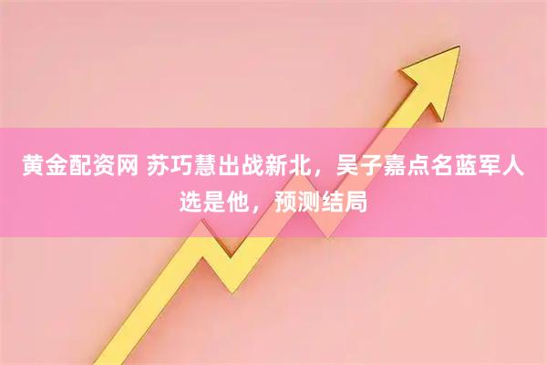 黄金配资网 苏巧慧出战新北，吴子嘉点名蓝军人选是他，预测结局