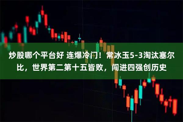 炒股哪个平台好 连爆冷门！常冰玉5-3淘汰塞尔比，世界第二第十五皆败，闯进四强创历史