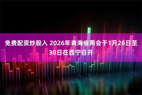 免费配资炒股入 2026年青海省两会于1月26日至30日在西宁召开