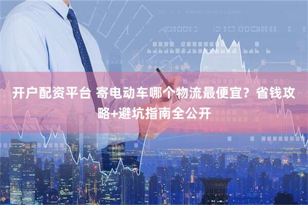 开户配资平台 寄电动车哪个物流最便宜？省钱攻略+避坑指南全公开