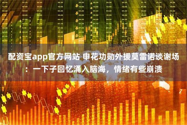 配资宝app官方网站 申花功勋外援莫雷诺谈谢场：一下子回忆涌入脑海，情绪有些崩溃