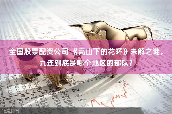 全国股票配资公司 《高山下的花环》未解之谜，九连到底是哪个地区的部队？