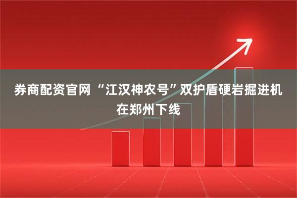 券商配资官网 “江汉神农号”双护盾硬岩掘进机在郑州下线