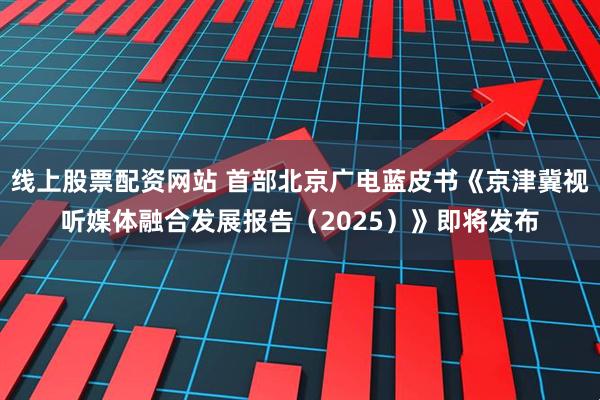线上股票配资网站 首部北京广电蓝皮书《京津冀视听媒体融合发展报告（2025）》即将发布