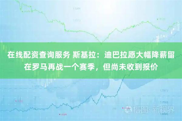 在线配资查询服务 斯基拉：迪巴拉愿大幅降薪留在罗马再战一个赛季，但尚未收到报价