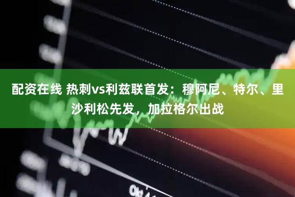 配资在线 热刺vs利兹联首发：穆阿尼、特尔、里沙利松先发，加拉格尔出战