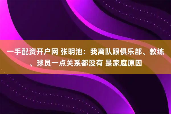 一手配资开户网 张明池：我离队跟俱乐部、教练、球员一点关系都没有 是家庭原因