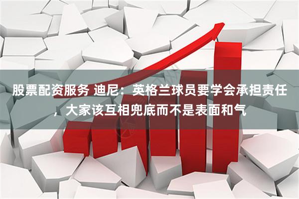 股票配资服务 迪尼：英格兰球员要学会承担责任，大家该互相兜底而不是表面和气