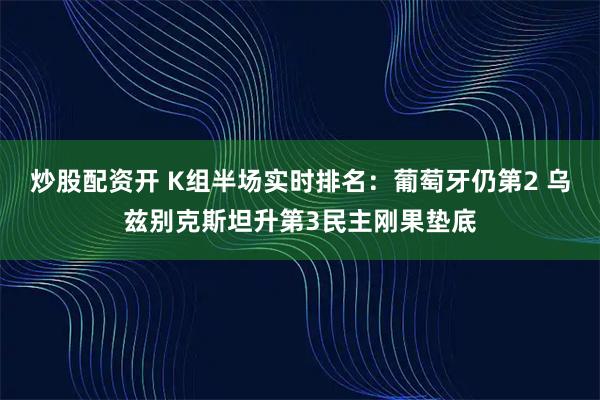炒股配资开 K组半场实时排名：葡萄牙仍第2 乌兹别克斯坦升第3民主刚果垫底