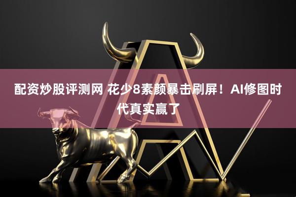 配资炒股评测网 花少8素颜暴击刷屏！AI修图时代真实赢了