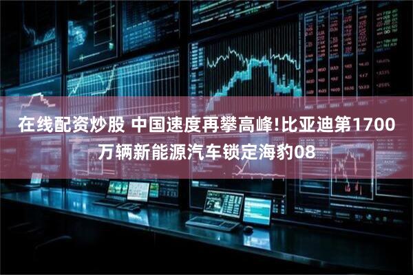 在线配资炒股 中国速度再攀高峰!比亚迪第1700万辆新能源汽车锁定海豹08