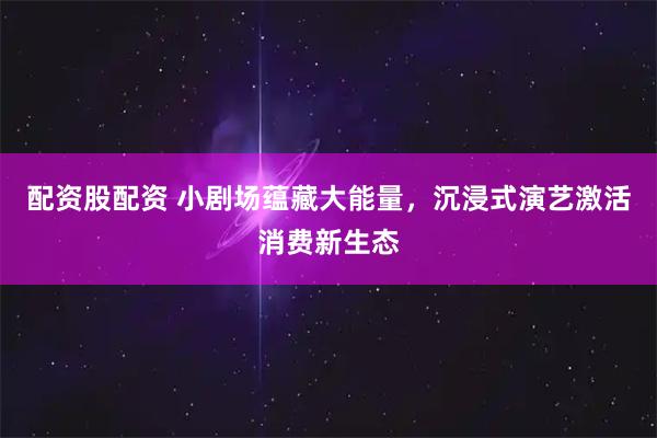 配资股配资 小剧场蕴藏大能量，沉浸式演艺激活消费新生态