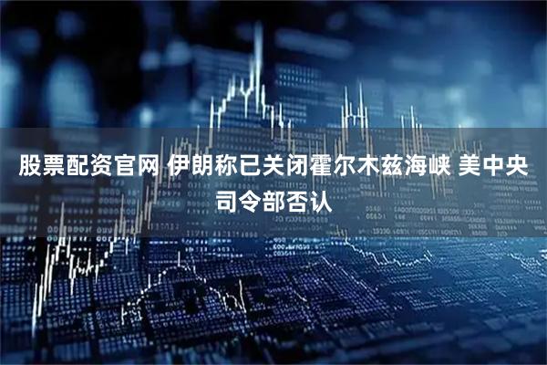 股票配资官网 伊朗称已关闭霍尔木兹海峡 美中央司令部否认